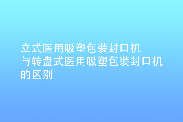 立式医用吸塑包装封口机与转盘式医用吸塑包装封口机的区别