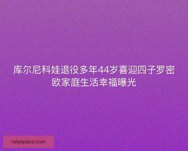 库尔尼科娃退役多年44岁喜迎四子罗密欧家庭生活幸福曝光 库尔尼科娃退役多年44岁喜迎四子罗密欧家庭生活幸福曝光