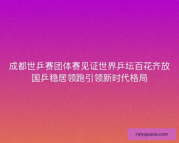 成都世乒赛团体赛见证世界乒坛百花齐放国乒稳居领跑引领新时代格局
